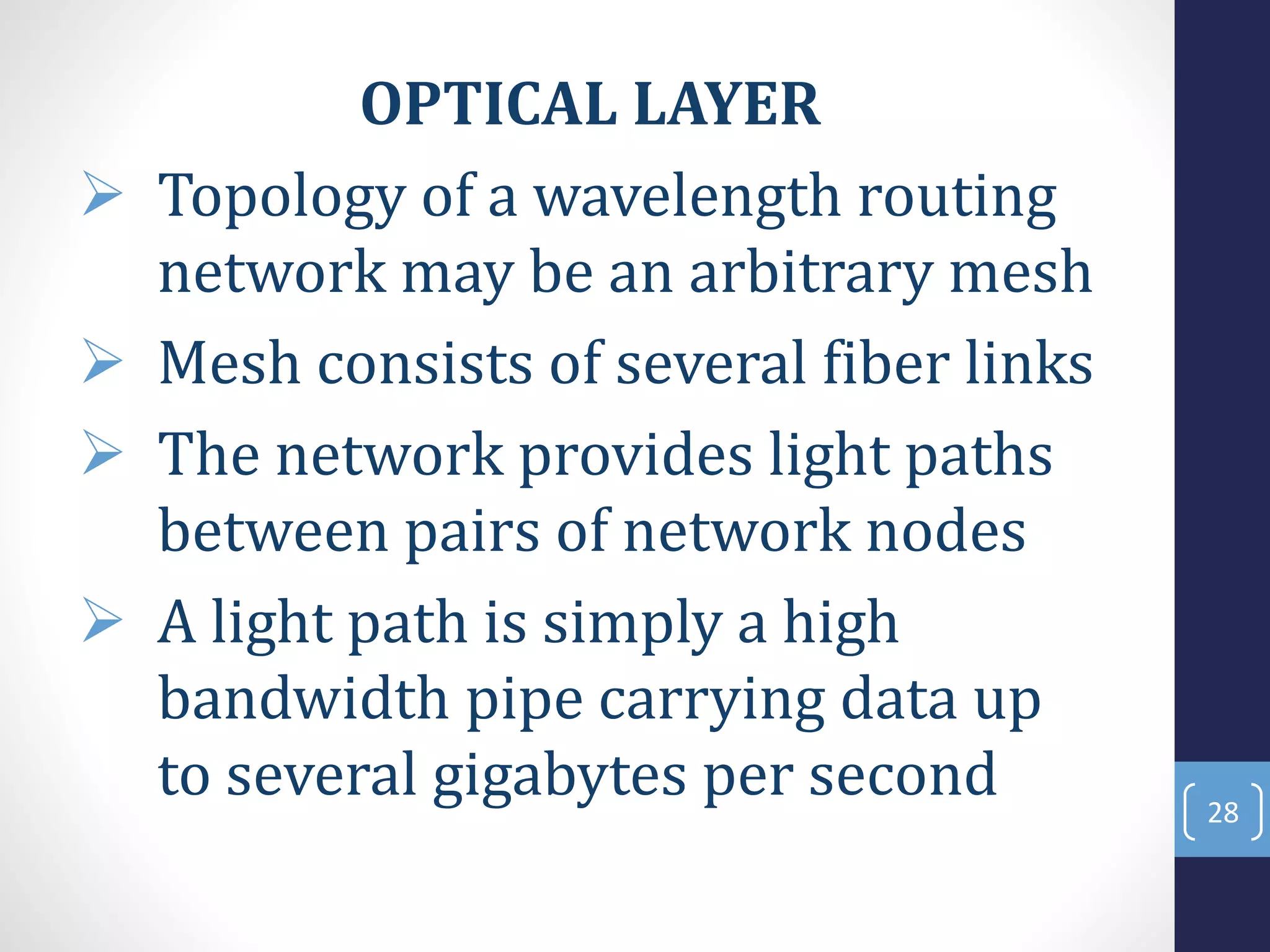 OPTICAL LAYER
 Topology of a wavelength routing
network may be an arbitrary mesh
 Mesh consists of several fiber links
 The network provides light paths
between pairs of network nodes
 A light path is simply a high
bandwidth pipe carrying data up
to several gigabytes per second 28
 