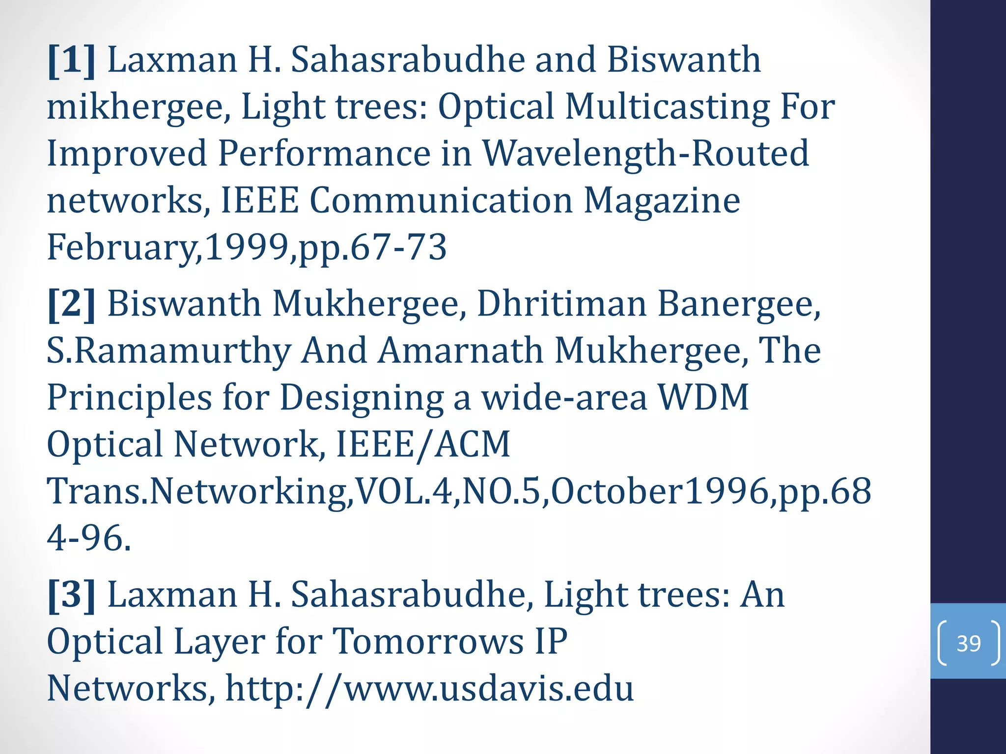 [1] Laxman H. Sahasrabudhe and Biswanth
mikhergee, Light trees: Optical Multicasting For
Improved Performance in Wavelength-Routed
networks, IEEE Communication Magazine
February,1999,pp.67-73
[2] Biswanth Mukhergee, Dhritiman Banergee,
S.Ramamurthy And Amarnath Mukhergee, The
Principles for Designing a wide-area WDM
Optical Network, IEEE/ACM
Trans.Networking,VOL.4,NO.5,October1996,pp.68
4-96.
[3] Laxman H. Sahasrabudhe, Light trees: An
Optical Layer for Tomorrows IP
Networks, http://www.usdavis.edu
39
 