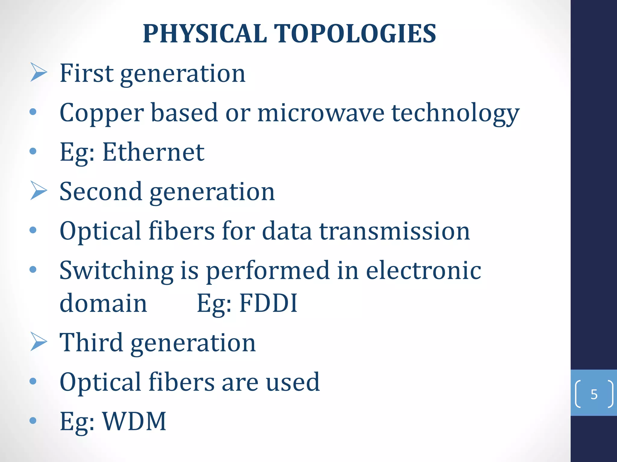 PHYSICAL TOPOLOGIES
 First generation
• Copper based or microwave technology
• Eg: Ethernet
 Second generation
• Optical fibers for data transmission
• Switching is performed in electronic
domain Eg: FDDI
 Third generation
• Optical fibers are used
• Eg: WDM
5
 