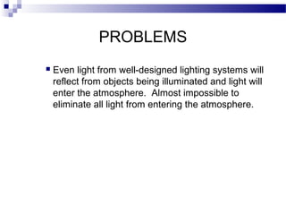 PROBLEMS


Even light from well-designed lighting systems will
reflect from objects being illuminated and light will
enter the atmosphere. Almost impossible to
eliminate all light from entering the atmosphere.

 