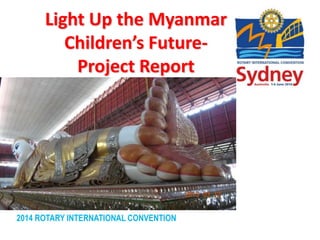 2014 ROTARY INTERNATIONAL CONVENTION
Light Up the Myanmar
Children’s Future-
Project Report
 