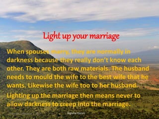 Light up your marriage
When spouses marry, they are normally in
darkness because they really don’t know each
other. They are both raw materials. The husband
needs to mould the wife to the best wife that he
wants. Likewise the wife too to her husband.
Lighting up the marriage then means never to
allow darkness to creep into the marriage.
Kigume KaruriThursday, September 7, 2017 1
 