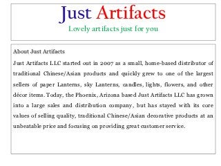 Just Artifacts
                       Lovely artifacts just for you

About Just Artifacts

Just Artifacts LLC started out in 2007 as a small, home-based distributor of
traditional Chinese/Asian products and quickly grew to one of the largest
sellers of paper Lanterns, sky Lanterns, candles, lights, flowers, and other
décor items. Today, the Phoenix, Arizona based Just Artifacts LLC has grown
into a large sales and distribution company, but has stayed with its core
values of selling quality, traditional Chinese/Asian decorative products at an
unbeatable price and focusing on providing great customer service.
 