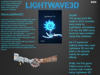 What is LightWave3D?
Light wave 3D is a software program that allows
uses to make static or animated 3D images.
It includes a very fast rendering engine that
allows images to look to their best.
The company has spent years creating their
own custom pipeline which previously set them
back but now it is so advanced that for
companies with <40 employees… it is said to
be a struggle so this software is for the
dedicated and major studios. Although it offers
free professional software.
It has gained major support with big industries
such as unity game engine.
LightWave will provide you with the tools you
need and you can choose the pipeline that best
fits you!
LightWave has been around
for 20 years meaning it has
been modeling a decade
before many newer 3D
programs nowadays.
$995
Skyfall-
The james bond film,
made in 2012 included
work made by
LightWave, and believe
it or not, the DB5 iconic
bond car was modeled
using their software!
the TV series the
walking dead also used
Lightwave 3D and still
does in its episode
mainly for special
effects.
finally, the first game
Fallout some of the
scenery was created
using Lightwave 3D.
 