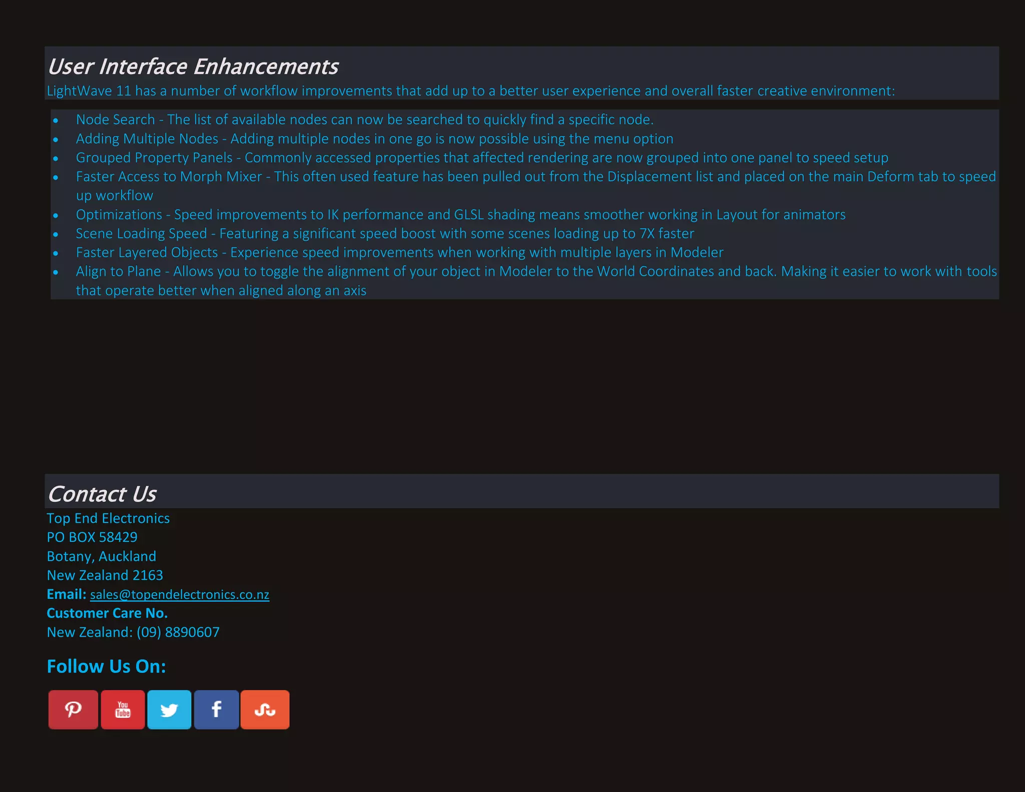 User Interface Enhancements
LightWave 11 has a number of workflow improvements that add up to a better user experience and overall faster creative environment:









Node Search - The list of available nodes can now be searched to quickly find a specific node.
Adding Multiple Nodes - Adding multiple nodes in one go is now possible using the menu option
Grouped Property Panels - Commonly accessed properties that affected rendering are now grouped into one panel to speed setup
Faster Access to Morph Mixer - This often used feature has been pulled out from the Displacement list and placed on the main Deform tab to speed
up workflow
Optimizations - Speed improvements to IK performance and GLSL shading means smoother working in Layout for animators
Scene Loading Speed - Featuring a significant speed boost with some scenes loading up to 7X faster
Faster Layered Objects - Experience speed improvements when working with multiple layers in Modeler
Align to Plane - Allows you to toggle the alignment of your object in Modeler to the World Coordinates and back. Making it easier to work with tools
that operate better when aligned along an axis

Contact Us
Top End Electronics
PO BOX 58429
Botany, Auckland
New Zealand 2163
Email: sales@topendelectronics.co.nz
Customer Care No.
New Zealand: (09) 8890607

Follow Us On:

 