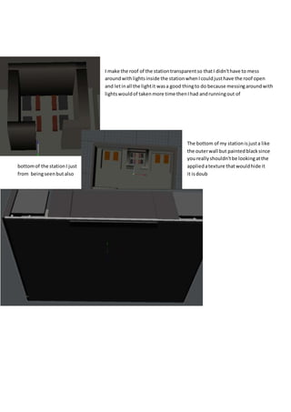 I make the roof of the stationtransparentso thatI didn'thave to mess
aroundwithlightsinside the stationwhenIcouldjusthave the roof open
and letinall the lightit wasa good thingto do because messingaroundwith
lightswouldof takenmore time thenIhad andrunningout of
The bottom of my stationisjusta like
the outerwall but paintedblacksince
youreallyshouldn'tbe lookingatthe
bottomof the stationI just appliedatexture thatwouldhide it
from beingseenbut also it isdoub
 