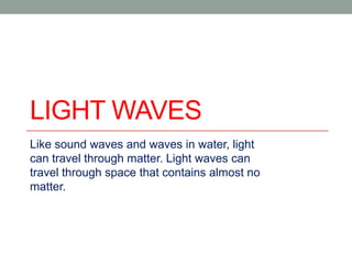 LIGHT WAVES
Like sound waves and waves in water, light
can travel through matter. Light waves can
travel through space that contains almost no
matter.

 