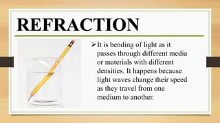 REFRACTION
It is bending of light as it
passes through different media
or materials with different
densities. It happens because
light waves change their speed
as they travel from one
medium to another.
 