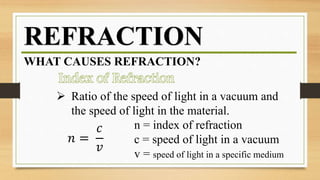 REFRACTION
WHAT CAUSES REFRACTION?
 Ratio of the speed of light in a vacuum and
the speed of light in the material.
𝑛 =
𝑐
𝑣
n = index of refraction
c = speed of light in a vacuum
v = speed of light in a specific medium
 