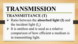 TRANSMISSION
TRANSMITTANCE (T)
 Ratio between the absorbed light (I) and
the incident light (Io)
 It is unitless and is used as a relative
comparison of how efficient a medium is
in transmitting light.
 