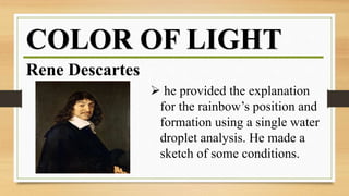 COLOR OF LIGHT
Rene Descartes
 he provided the explanation
for the rainbow’s position and
formation using a single water
droplet analysis. He made a
sketch of some conditions.
 