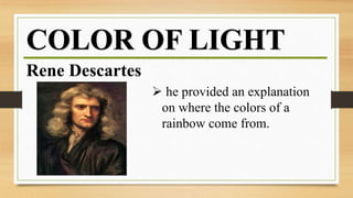 COLOR OF LIGHT
Rene Descartes
 he provided an explanation
on where the colors of a
rainbow come from.
 