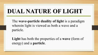 DUAL NATURE OF LIGHT
The wave-particle duality of light is a paradigm
wherein light is viewed as both a wave and a
particle.
Light has both the properties of a wave (form of
energy) and a particle.
 