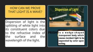 Dispersion of light is the
splitting of white light into
its constituent colors due
to the refractive index of
the surface and the
wavelength of the light.
HOW CAN WE PROVE
THAT LIGHT IS A WAVE?
PRISM
 