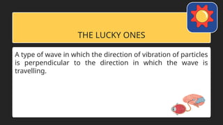THE LUCKY ONES
A type of wave in which the direction of vibration of particles
is perpendicular to the direction in which the wave is
travelling.
 