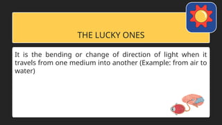 THE LUCKY ONES
It is the bending or change of direction of light when it
travels from one medium into another (Example: from air to
water)
 