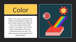 Color is the way our eyes perceive
different wavelengths of light. It's
what makes objects look different
from one another. When light
shines on an object, some of the
light is absorbed, and some is
reflected back to our eyes. The
colors we see are the result of the
reflected light.
Color
 