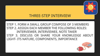 THREE-STEP INTERVIEW
STEP 1. FORM A SMALL GROUP COMPOSE OF 3 MEMBERS
STEP 2. ASSIGN EACH MEMBER THE FOLLOWING ROLES:
INTERVIEWER, INTERVIEWEE, NOTE TAKER
STEP 3. DISCUSS OR SHARE YOUR KNOWLEDGE ABOUT
LIGHT- ITS NATURE, COMPONENTS, IMPORTANCE
 