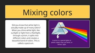Mixing colors
Did you know that white light is
actually made up of many colors?
When you shine white light, like
sunlight or light from a flashlight,
through a prism, it splits into
different colors and creates a
beautiful band of colors. This is
called a spectrum.
A prism is a special glass or
plastic object that can bend, or
refract, light.
 