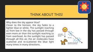 THINK ABOUT THIS!
Why does the sky appear blue?
Closer to the horizon, the sky fades to a
lighter blue or white. The sunlight reaching
us from low in the sky has passed through
even more air than the sunlight reaching us
from overhead. As the sunlight has passed
through all this air, the air molecules have
scattered and re-scattered the blue light
many times in many directions.
 