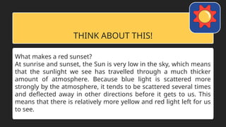 THINK ABOUT THIS!
What makes a red sunset?
At sunrise and sunset, the Sun is very low in the sky, which means
that the sunlight we see has travelled through a much thicker
amount of atmosphere. Because blue light is scattered more
strongly by the atmosphere, it tends to be scattered several times
and deflected away in other directions before it gets to us. This
means that there is relatively more yellow and red light left for us
to see.
 