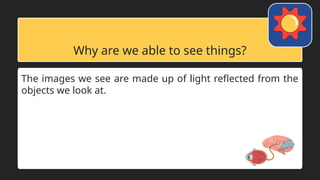 Why are we able to see things?
The images we see are made up of light reflected from the
objects we look at.
 