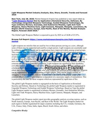 Light Weapons Market Industry Analysis, Size, Share, Growth, Trends and Forecast
2025
New York, July 28, 2020: Market Research Engine has published a new report titled as
“Light Weapons Market Size by Application (Homeland Security, Defense), By
Technology (Unguided Weapons Technology, Guided Weapons Technology), By
Type (Infantry Mortars, Grenades, Anti-Submarine Missiles, Light Anti-Tank
Weapons, Heavy Machine Guns, Light Cannons, Manpads, Manpats, Launchers), By
Region (North America, Europe, Asia-Pacific, Rest of the World), Market Analysis
Report, Forecast 2020-2025.”
The Global Light Weapons Market is expected to grow by 2025 at a CAGR of 23.55%.
Browse Full Report: https://www.marketresearchengine.com/light-weapons-
market
Light weapons are missiles that are used by two or three persons serving as a crew, although
some of them may be supported and used by a single person. Light weapons are essentially used
by militaries around the world and its applications have improved widely among armed groups.
They contain, inter alia, heavy machine guns, hand-held under-barrel and mounted grenade
launchers, portable anti-aircraft guns, portable anti-tank guns, recoilless rifles, portable launchers
of anti-tank missile and rocket systems, portable launchers of anti-aircraft warhead systems as
well as mortars of a caliber of less than 100 millimeters. The latest generation of light weapons is
more destructive, more portable, and normally more experienced than older systems, hovering
concerns about their uncontrolled generation. Light weapons are signified by their durability,
cost effectiveness, accessibility and utility. In terms of military and non-military demand, such
criteria perfectly match the requirements of those who want weapons in the violent political,
ethnic and criminal disputes and those who want weapons for personal protection. Light weapons
can be supported by an individual soldier or light vehicle. They can be simply ecstatic or
smuggled to areas of conflict, and can be protected in shipments of legitimate cargo. The
constant effectiveness of light weapons is dependent on a necessary supply of ammunition. This
is particularly the case for those weapons which are represented by rapid rates of fire.
The global Light Weapons market is segregated on the basis of Application as Homeland
Security and Defense. Based on Technology the global Light Weapons market is segmented in
Unguided Weapons Technology and Guided Weapons Technology. Based on Type the global
Light Weapons market is segmented in Infantry Mortars, Grenades, Anti-Submarine Missiles,
Light Anti-Tank Weapons, Heavy Machine Guns, Light Cannons, Manpads, Manpats, and
Launchers.
The global Light Weapons market report provides geographic analysis covering regions, such as
North America, Europe, Asia-Pacific, and Rest of the World. The Light Weapons market for
each region is further segmented for major countries including the U.S., Canada, Germany, the
U.K., France, Italy, China, India, Japan, Brazil, South Africa, and others.
Competitive Rivalry
 