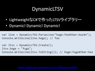DynamicLTSV
  • LightweightなC#で作ったLTSVライブラリー
  • Dynamic! Dynamic! Dynamic!

var line = DynamicLTSV.ParseLine("hoge:foo¥tbar:baz¥n");
Console.WriteLine(line.hoge); // foo

var ltsv = DynamicLTSV.Create();
ltsv.hoge = "fuga";
Console.WriteLine(ltsv.ToString()); // hoge:fuga¥tbar:baz




         https://github.com/masaru-b-cl/DynamicLTSV
 