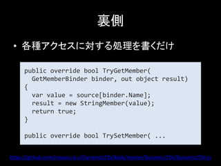 裏側
 • 各種アクセスに対する処理を書くだけ

     public override bool TryGetMember(
       GetMemberBinder binder, out object result)
     {
       var value = source[binder.Name];
       result = new StringMember(value);
       return true;
     }

     public override bool TrySetMember( ...


https://github.com/masaru-b-cl/DynamicLTSV/blob/master/DynamicLTSV/DynamicLTSV.cs
 