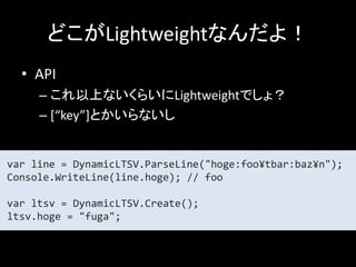 どこがLightweightなんだよ！
  • API
     – これ以上ないくらいにLightweightでしょ？
     – [“key”]とかいらないし


var line = DynamicLTSV.ParseLine("hoge:foo¥tbar:baz¥n");
Console.WriteLine(line.hoge); // foo

var ltsv = DynamicLTSV.Create();
ltsv.hoge = "fuga";
 
