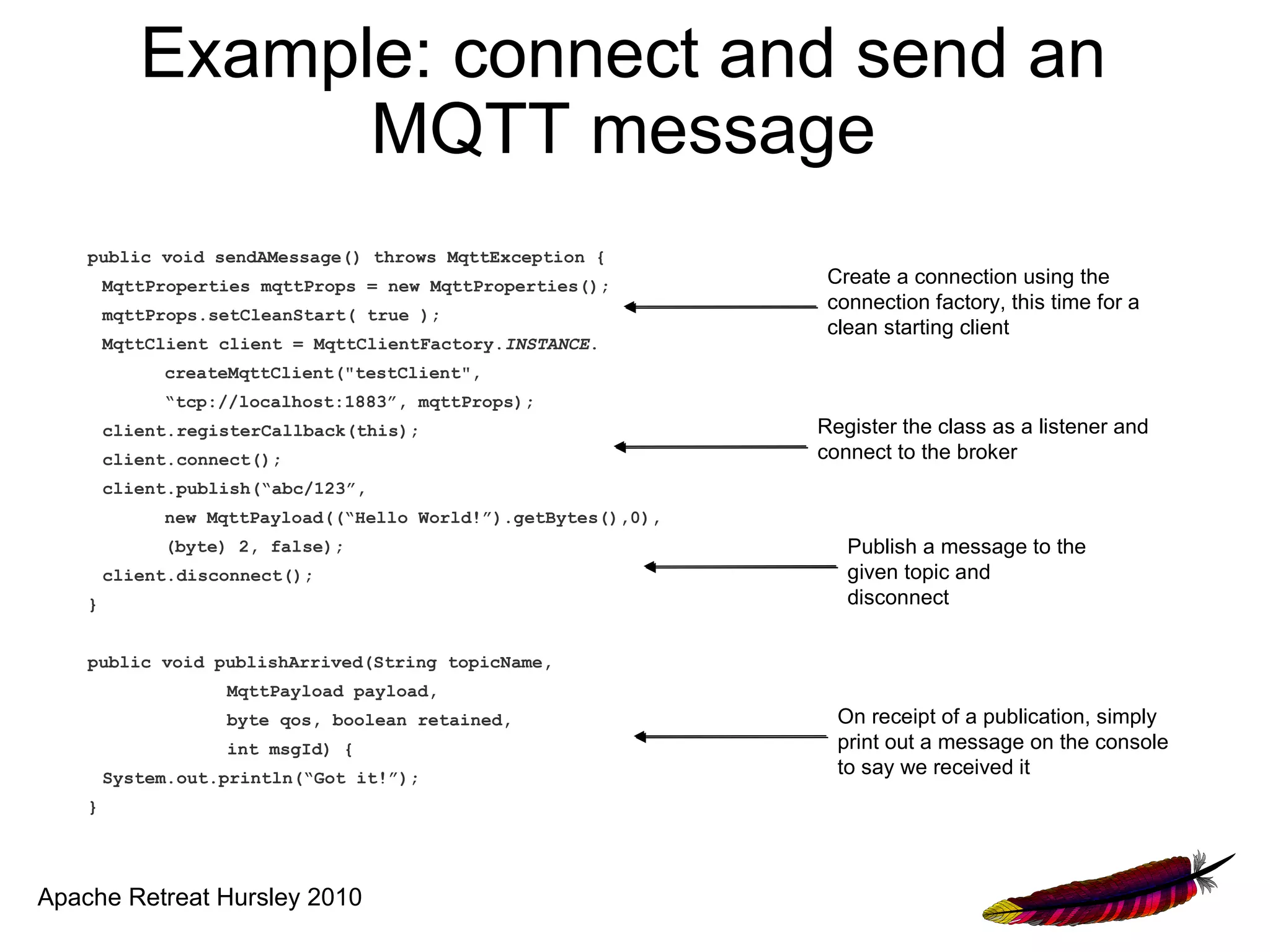 Example: connect and send an
                 MQTT message
    public void sendAMessage() throws MqttException {
        MqttProperties mqttProps = new MqttProperties();        Create a connection using the
                                                                connection factory, this time for a
        mqttProps.setCleanStart( true );
                                                                clean starting client
        MqttClient client = MqttClientFactory.INSTANCE.
             createMqttClient("testClient",
             “tcp://localhost:1883”, mqttProps);
        client.registerCallback(this);                         Register the class as a listener and
        client.connect();                                      connect to the broker
        client.publish(“abc/123”,
             new MqttPayload((“Hello World!”).getBytes(),0),
             (byte) 2, false);                                    Publish a message to the
        client.disconnect();                                      given topic and
    }                                                             disconnect

    public void publishArrived(String topicName,
                   MqttPayload payload,
                   byte qos, boolean retained,                   On receipt of a publication, simply
                   int msgId) {                                  print out a message on the console
        System.out.println(“Got it!”);
                                                                 to say we received it
    }




Apache Retreat Hursley 2010
 