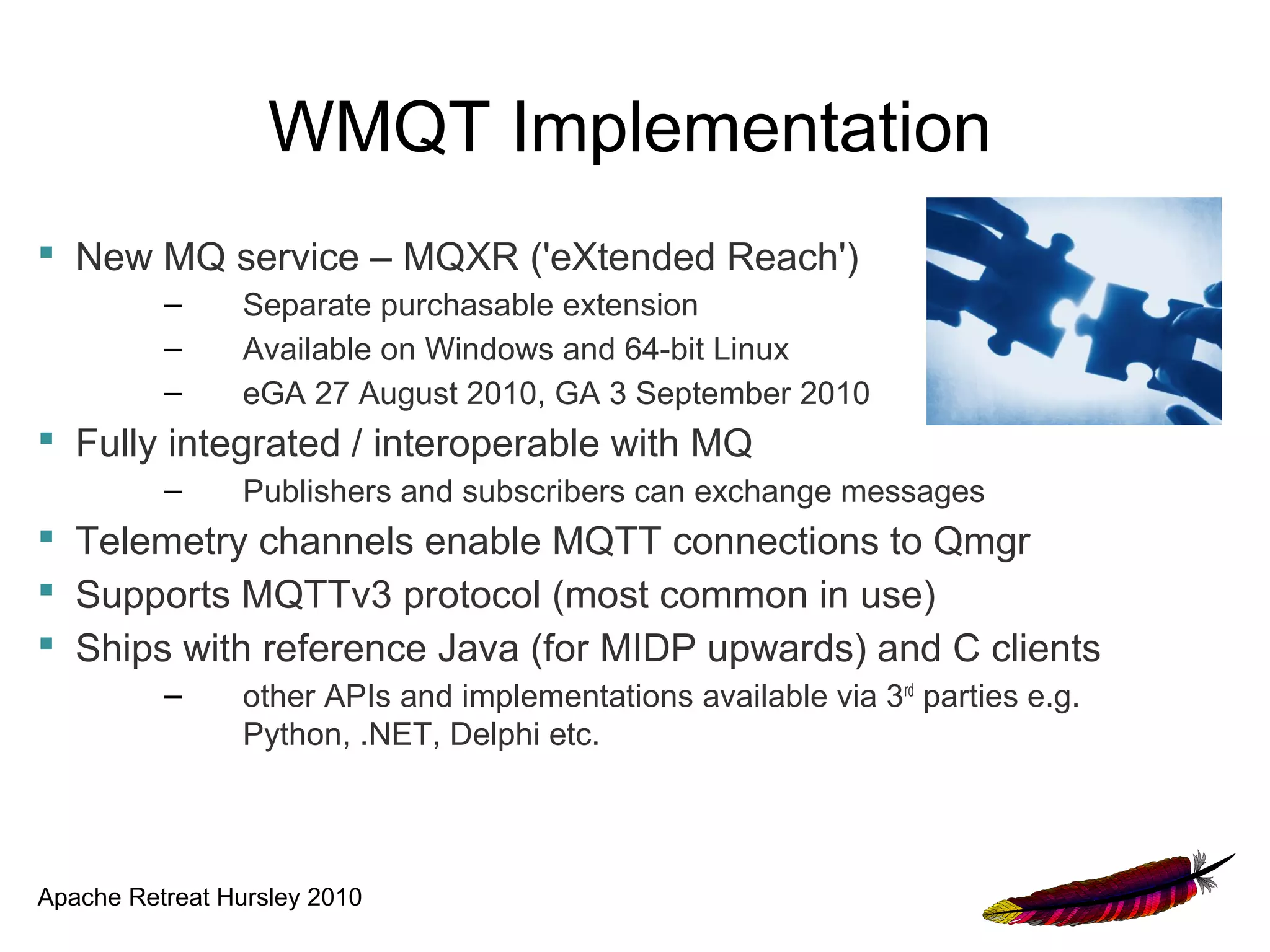 WMQT Implementation
 New MQ service – MQXR ('eXtended Reach')
          –      Separate purchasable extension
          –      Available on Windows and 64-bit Linux
          –      eGA 27 August 2010, GA 3 September 2010
 Fully integrated / interoperable with MQ
          –      Publishers and subscribers can exchange messages
 Telemetry channels enable MQTT connections to Qmgr
 Supports MQTTv3 protocol (most common in use)
 Ships with reference Java (for MIDP upwards) and C clients
          –      other APIs and implementations available via 3rd parties e.g.
                 Python, .NET, Delphi etc.




Apache Retreat Hursley 2010
 