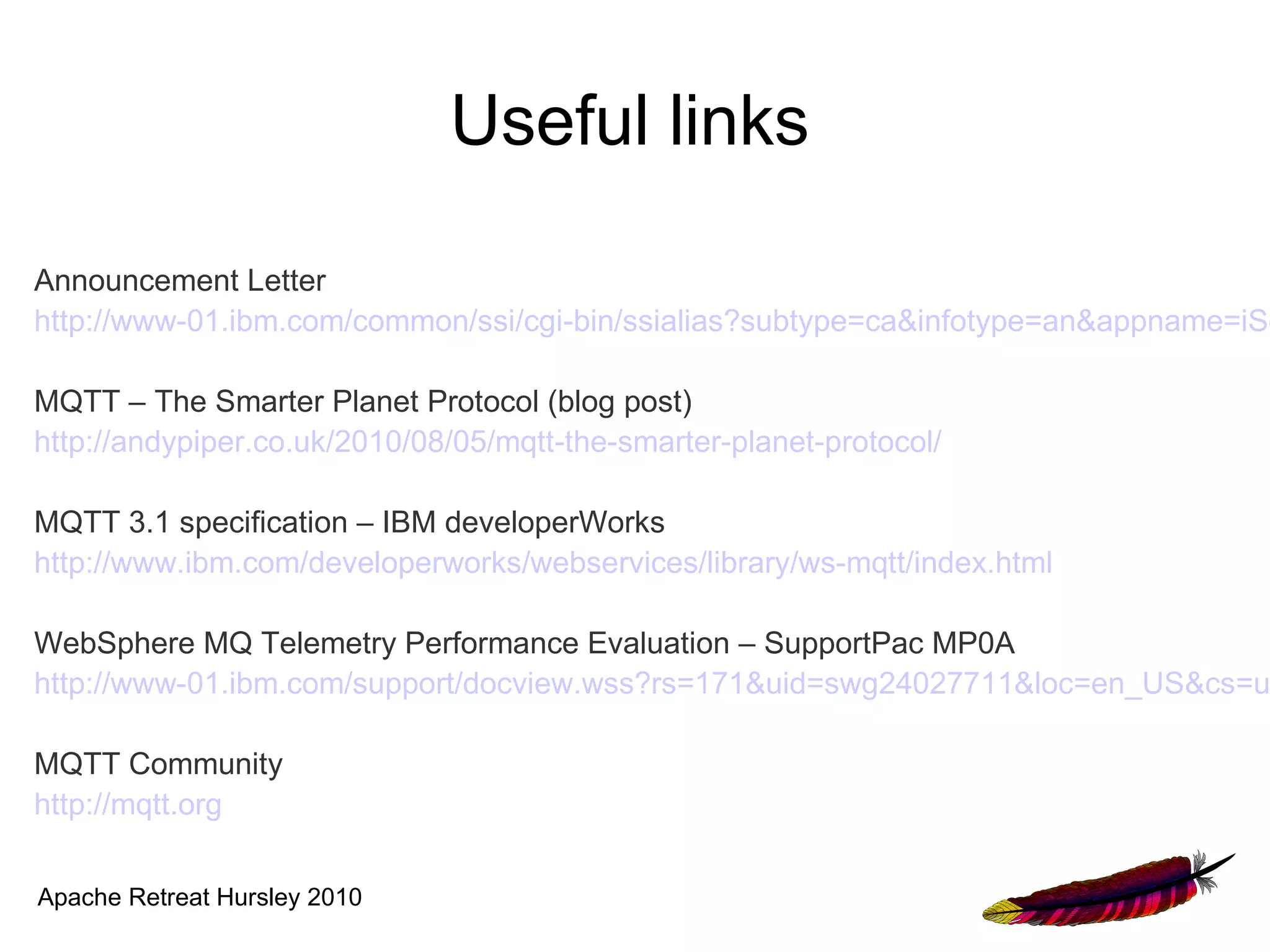 Useful links

Announcement Letter
http://www-01.ibm.com/common/ssi/cgi-bin/ssialias?subtype=ca&infotype=an&appname=iSo

MQTT – The Smarter Planet Protocol (blog post)
http://andypiper.co.uk/2010/08/05/mqtt-the-smarter-planet-protocol/

MQTT 3.1 specification – IBM developerWorks
http://www.ibm.com/developerworks/webservices/library/ws-mqtt/index.html

WebSphere MQ Telemetry Performance Evaluation – SupportPac MP0A
http://www-01.ibm.com/support/docview.wss?rs=171&uid=swg24027711&loc=en_US&cs=u

MQTT Community
http://mqtt.org

Apache Retreat Hursley 2010
 