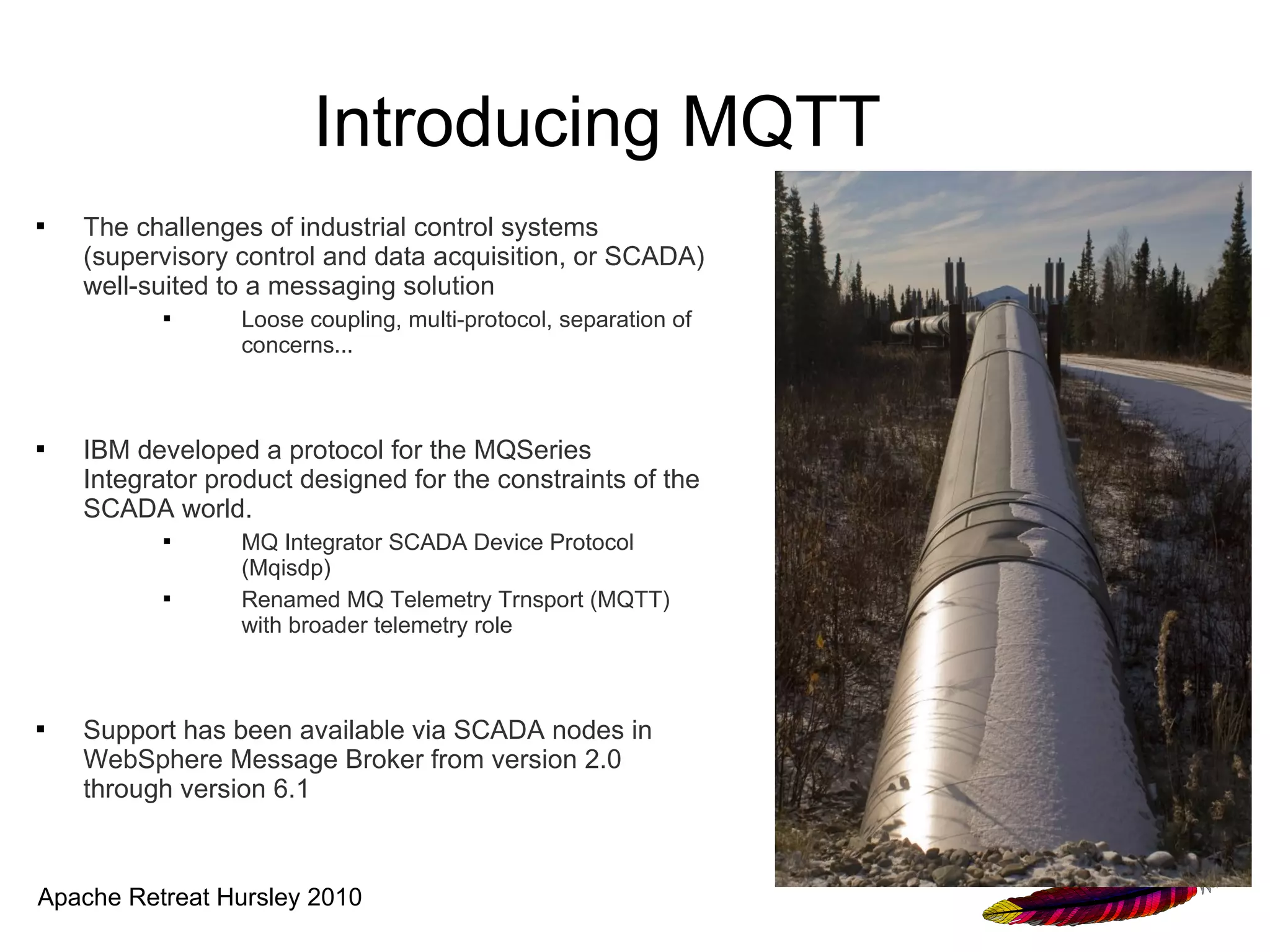 Introducing MQTT
   The challenges of industrial control systems
    (supervisory control and data acquisition, or SCADA)
    well-suited to a messaging solution
                Loose coupling, multi-protocol, separation of
                 concerns...



   IBM developed a protocol for the MQSeries
    Integrator product designed for the constraints of the
    SCADA world.
                MQ Integrator SCADA Device Protocol
                 (Mqisdp)
                Renamed MQ Telemetry Trnsport (MQTT)
                 with broader telemetry role



   Support has been available via SCADA nodes in
    WebSphere Message Broker from version 2.0
    through version 6.1



Apache Retreat Hursley 2010
 