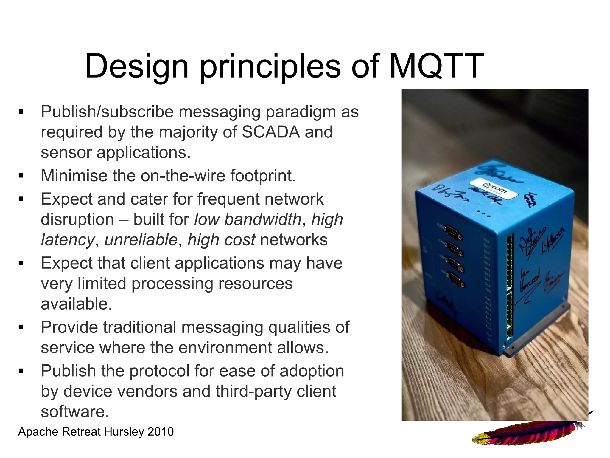 Design principles of MQTT
■   Publish/subscribe messaging paradigm as
    required by the majority of SCADA and
    sensor applications.
■   Minimise the on-the-wire footprint.
■   Expect and cater for frequent network
    disruption – built for low bandwidth, high
    latency, unreliable, high cost networks
■   Expect that client applications may have
    very limited processing resources
    available.
■   Provide traditional messaging qualities of
    service where the environment allows.
■   Publish the protocol for ease of adoption
    by device vendors and third-party client
    software.
Apache Retreat Hursley 2010
 