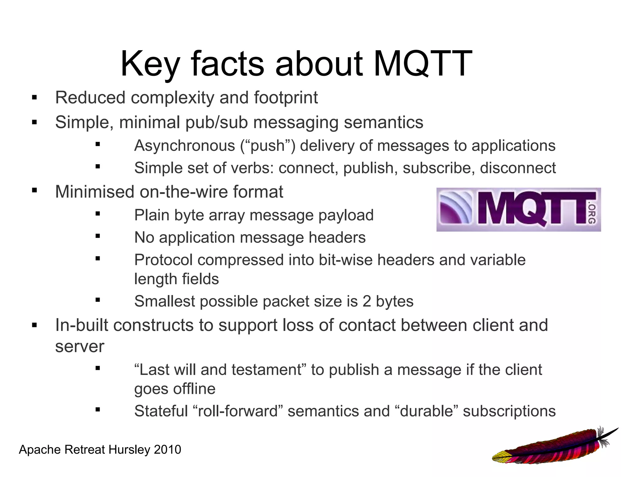 Key facts about MQTT
  ■   Reduced complexity and footprint
  ■   Simple, minimal pub/sub messaging semantics
            
                   Asynchronous (“push”) delivery of messages to applications
            
                   Simple set of verbs: connect, publish, subscribe, disconnect
  
      Minimised on-the-wire format
            
                   Plain byte array message payload
            
                   No application message headers
            
                   Protocol compressed into bit-wise headers and variable
                   length fields
            
                   Smallest possible packet size is 2 bytes
  ■   In-built constructs to support loss of contact between client and
      server
            
                   “Last will and testament” to publish a message if the client
                   goes offline
            
                   Stateful “roll-forward” semantics and “durable” subscriptions

Apache Retreat Hursley 2010
 