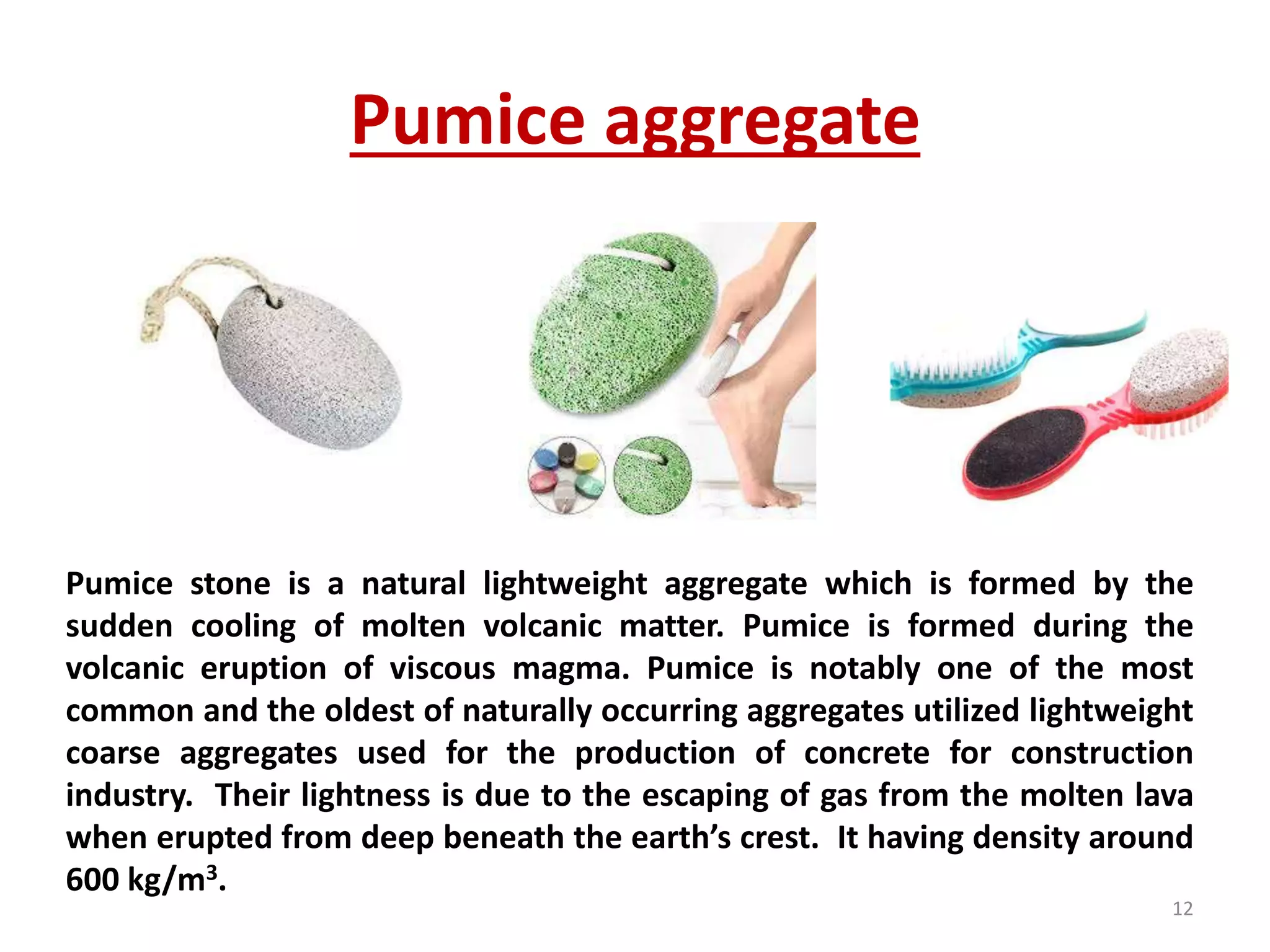 Pumice aggregate
Pumice stone is a natural lightweight aggregate which is formed by the
sudden cooling of molten volcanic matter. Pumice is formed during the
volcanic eruption of viscous magma. Pumice is notably one of the most
common and the oldest of naturally occurring aggregates utilized lightweight
coarse aggregates used for the production of concrete for construction
industry. Their lightness is due to the escaping of gas from the molten lava
when erupted from deep beneath the earth’s crest. It having density around
600 kg/m3.
12
 