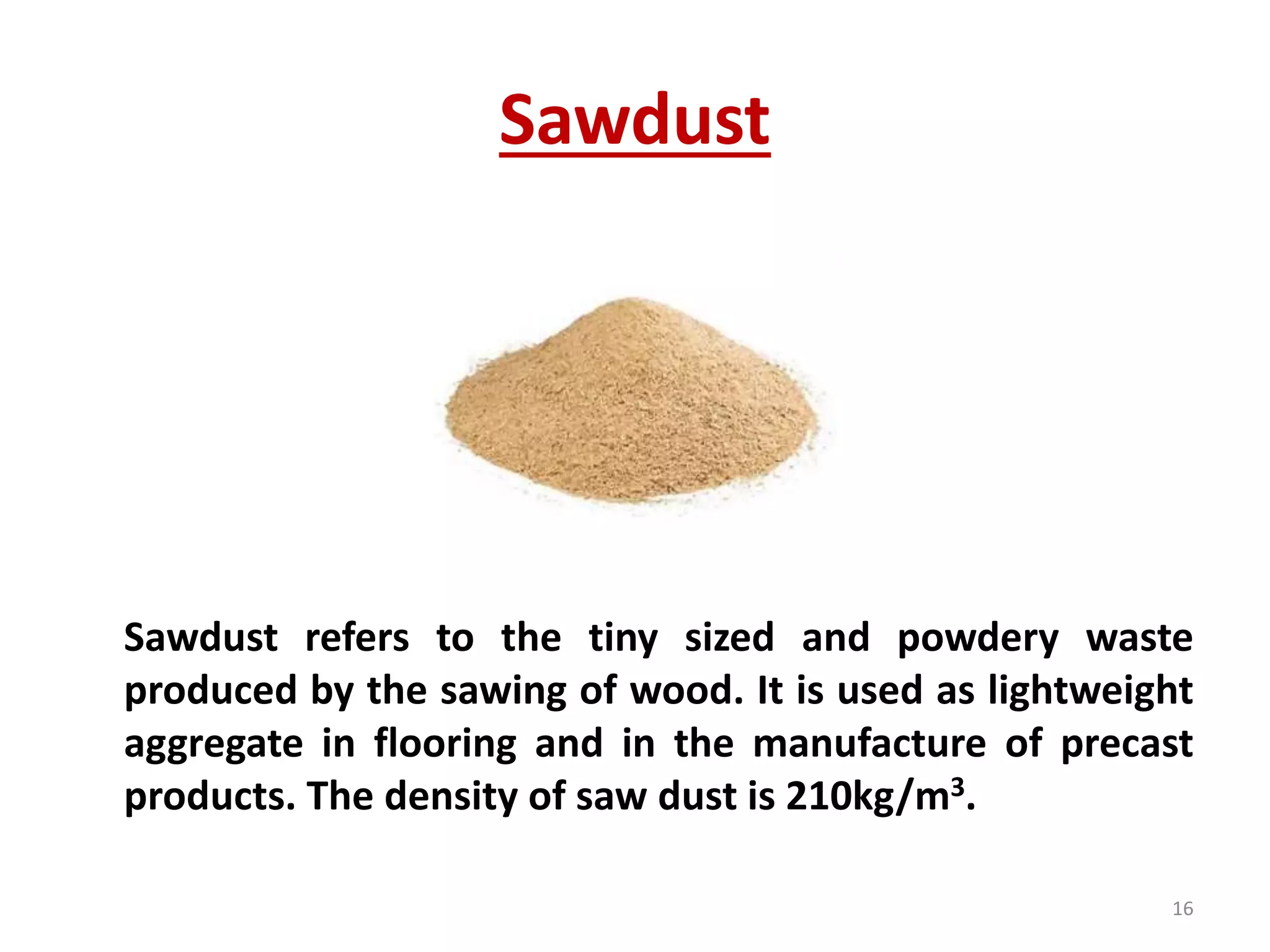 Sawdust
Sawdust refers to the tiny sized and powdery waste
produced by the sawing of wood. It is used as lightweight
aggregate in flooring and in the manufacture of precast
products. The density of saw dust is 210kg/m3.
16
 