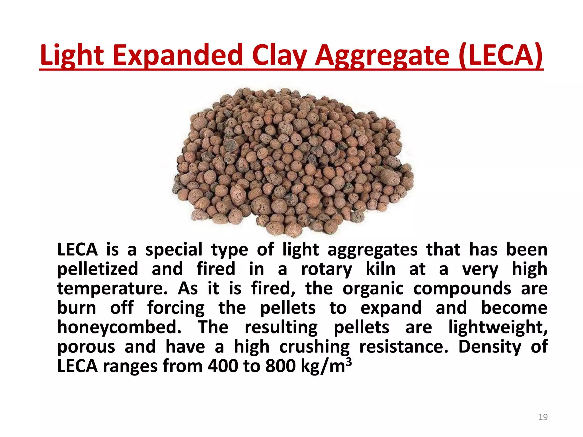 Light Expanded Clay Aggregate (LECA)
LECA is a special type of light aggregates that has been
pelletized and fired in a rotary kiln at a very high
temperature. As it is fired, the organic compounds are
burn off forcing the pellets to expand and become
honeycombed. The resulting pellets are lightweight,
porous and have a high crushing resistance. Density of
LECA ranges from 400 to 800 kg/m3
19
 