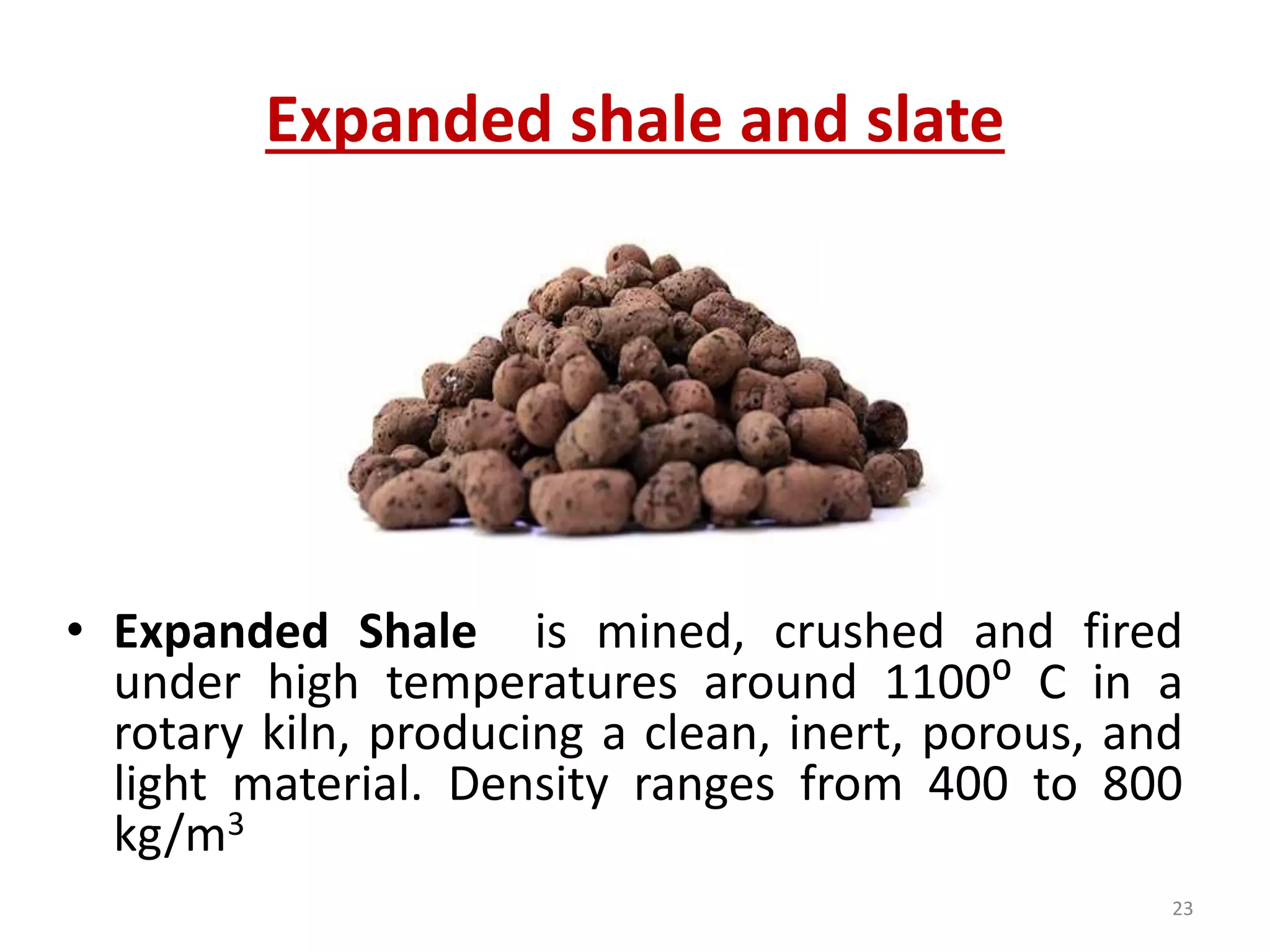 Expanded shale and slate
• Expanded Shale is mined, crushed and fired
under high temperatures around 1100⁰ C in a
rotary kiln, producing a clean, inert, porous, and
light material. Density ranges from 400 to 800
kg/m3
23
 