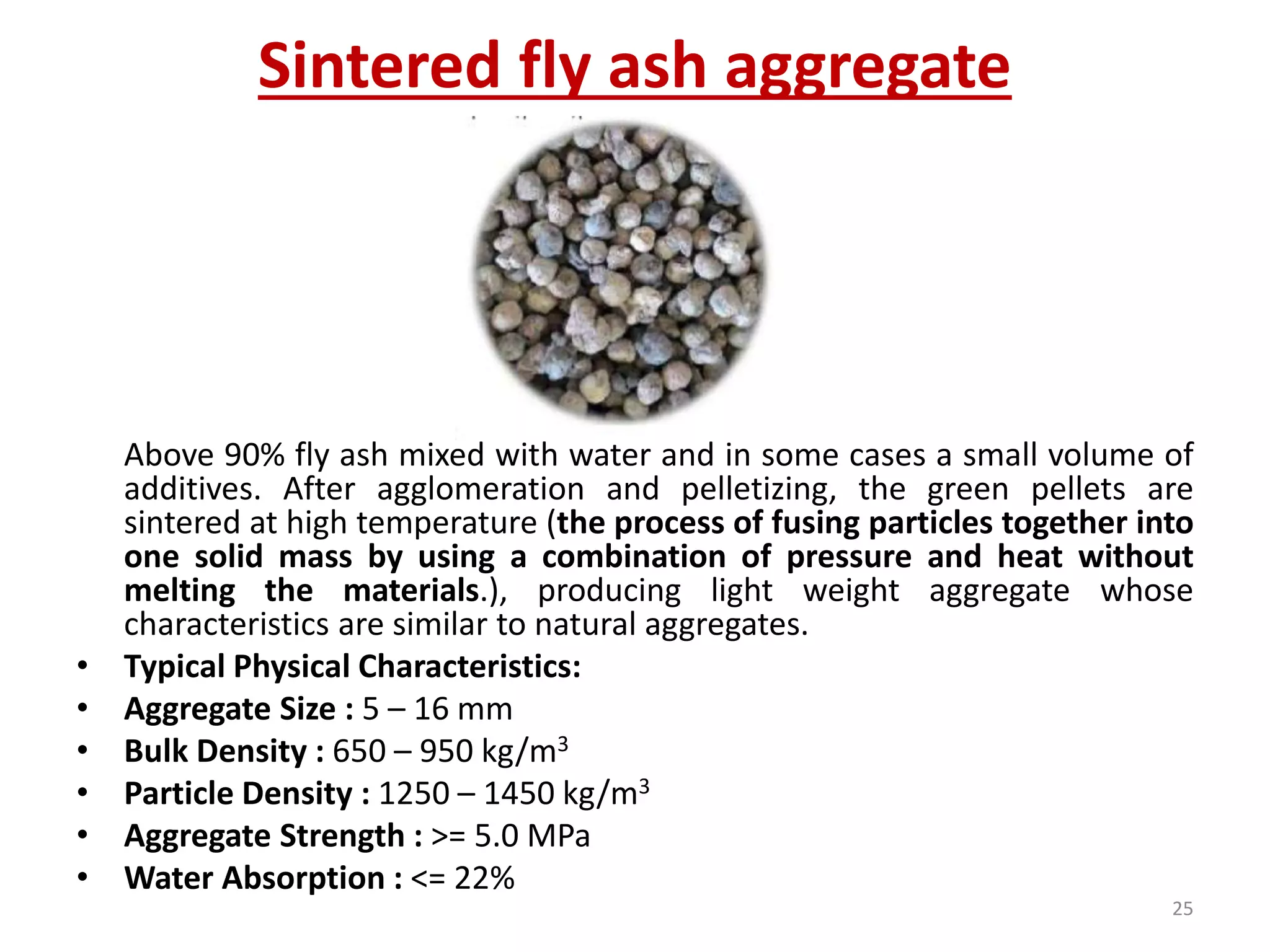 Sintered fly ash aggregate
Above 90% fly ash mixed with water and in some cases a small volume of
additives. After agglomeration and pelletizing, the green pellets are
sintered at high temperature (the process of fusing particles together into
one solid mass by using a combination of pressure and heat without
melting the materials.), producing light weight aggregate whose
characteristics are similar to natural aggregates.
• Typical Physical Characteristics:
• Aggregate Size : 5 – 16 mm
• Bulk Density : 650 – 950 kg/m3
• Particle Density : 1250 – 1450 kg/m3
• Aggregate Strength : >= 5.0 MPa
• Water Absorption : <= 22%
25
 