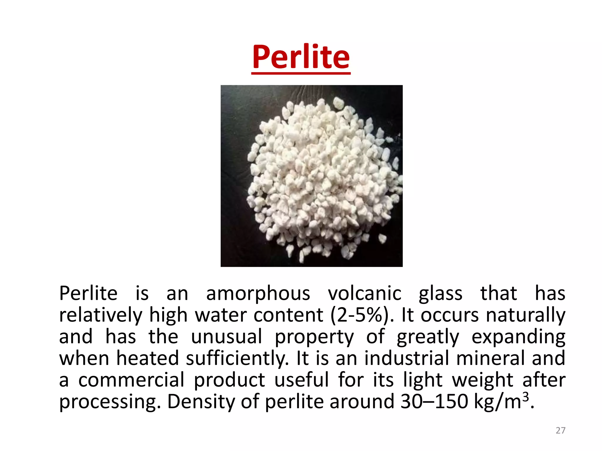 Perlite
Perlite is an amorphous volcanic glass that has
relatively high water content (2-5%). It occurs naturally
and has the unusual property of greatly expanding
when heated sufficiently. It is an industrial mineral and
a commercial product useful for its light weight after
processing. Density of perlite around 30–150 kg/m3.
27
 