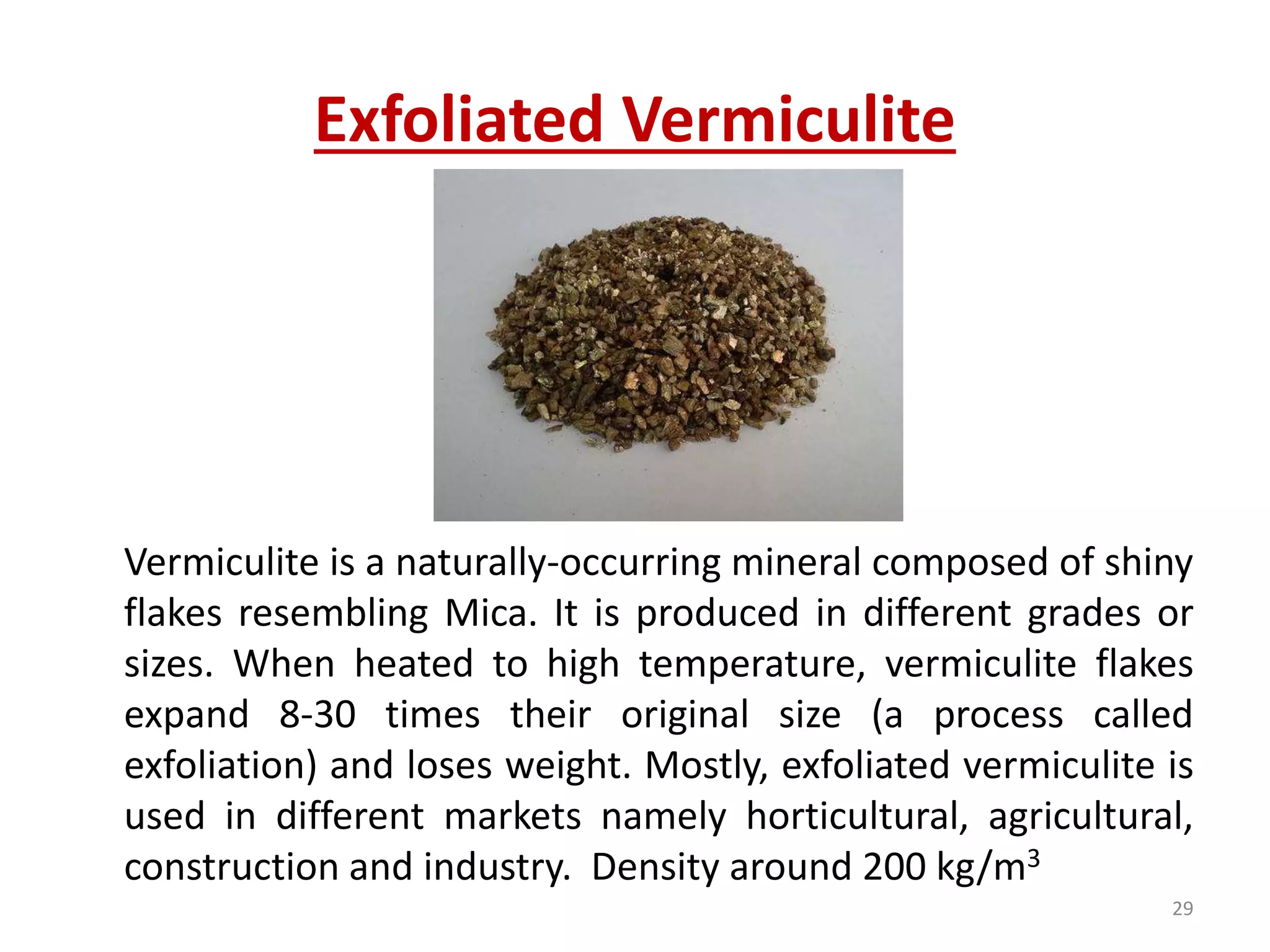 Exfoliated Vermiculite
Vermiculite is a naturally-occurring mineral composed of shiny
flakes resembling Mica. It is produced in different grades or
sizes. When heated to high temperature, vermiculite flakes
expand 8-30 times their original size (a process called
exfoliation) and loses weight. Mostly, exfoliated vermiculite is
used in different markets namely horticultural, agricultural,
construction and industry. Density around 200 kg/m3
29
 