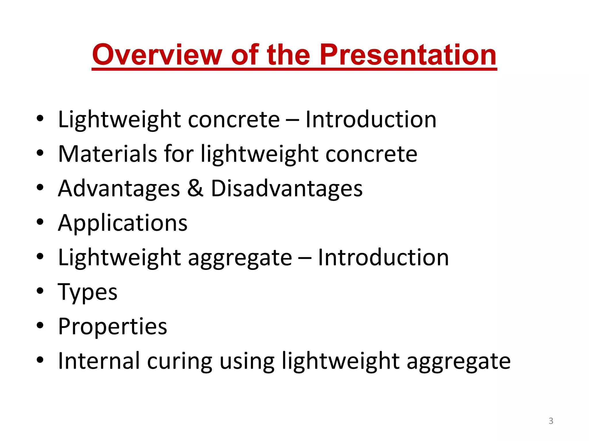 Overview of the Presentation
• Lightweight concrete – Introduction
• Materials for lightweight concrete
• Advantages & Disadvantages
• Applications
• Lightweight aggregate – Introduction
• Types
• Properties
• Internal curing using lightweight aggregate
3
 