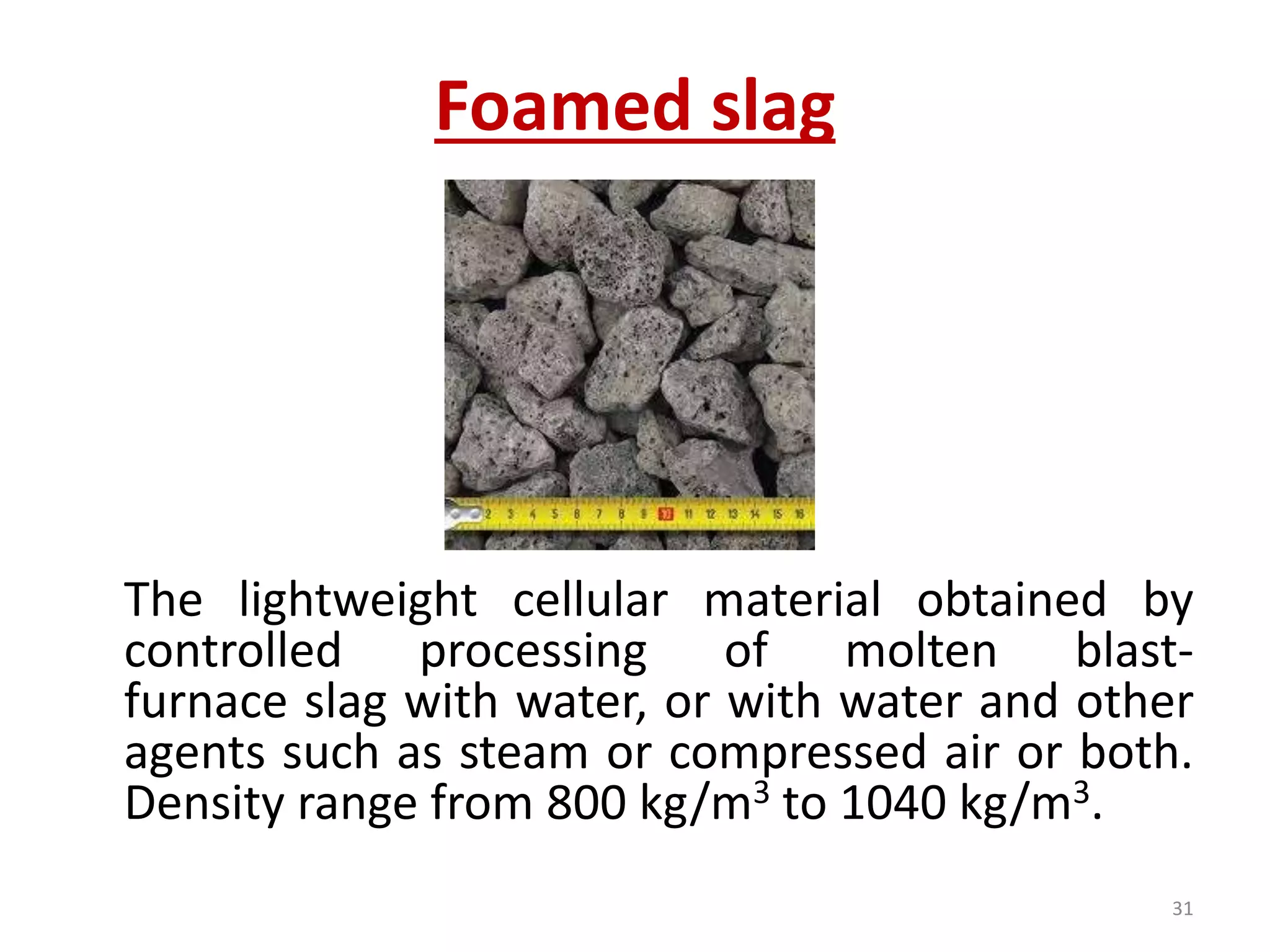 Foamed slag
The lightweight cellular material obtained by
controlled processing of molten blast-
furnace slag with water, or with water and other
agents such as steam or compressed air or both.
Density range from 800 kg/m3 to 1040 kg/m3.
31
 