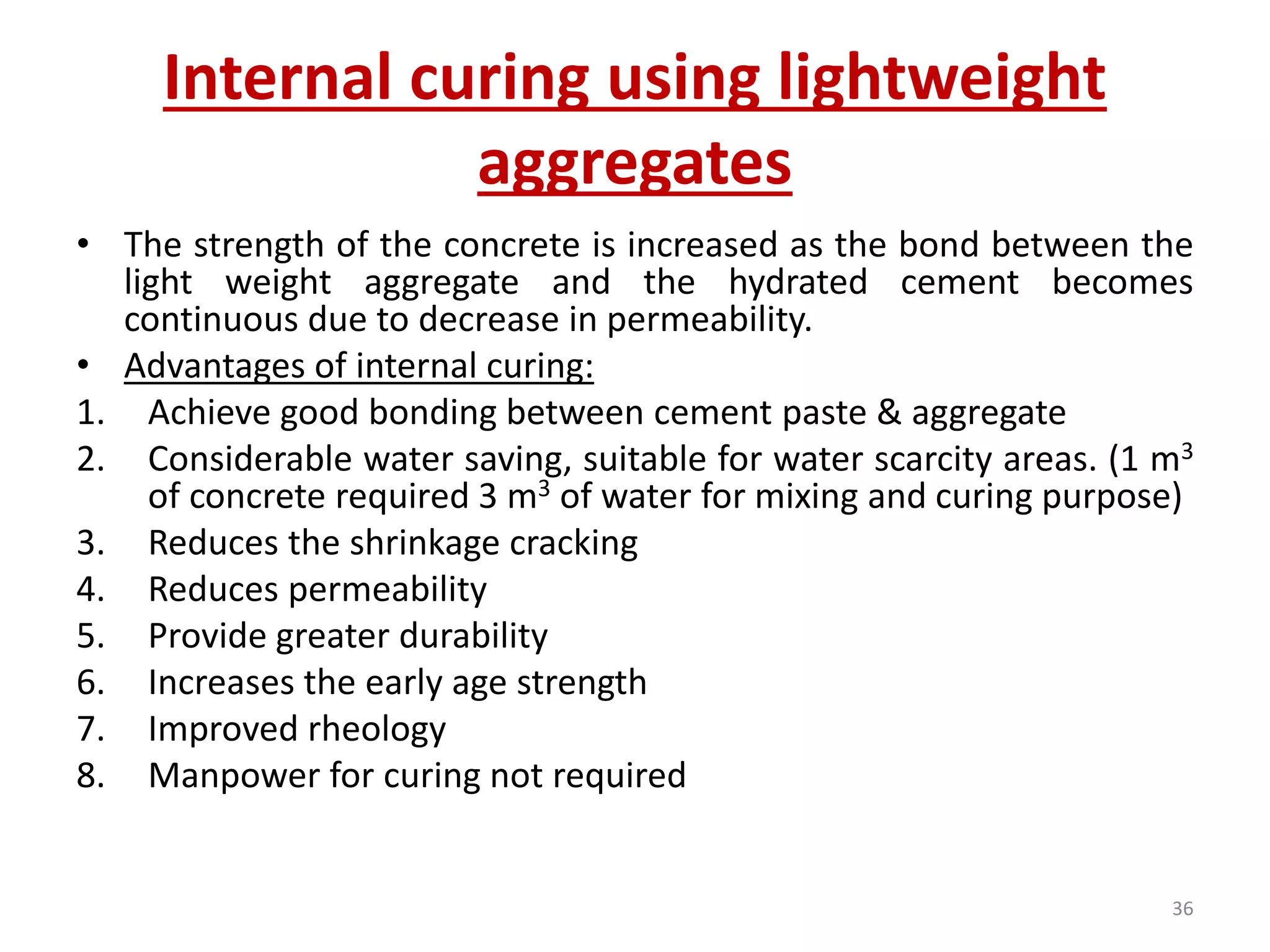 Internal curing using lightweight
aggregates
• The strength of the concrete is increased as the bond between the
light weight aggregate and the hydrated cement becomes
continuous due to decrease in permeability.
• Advantages of internal curing:
1. Achieve good bonding between cement paste & aggregate
2. Considerable water saving, suitable for water scarcity areas. (1 m3
of concrete required 3 m3 of water for mixing and curing purpose)
3. Reduces the shrinkage cracking
4. Reduces permeability
5. Provide greater durability
6. Increases the early age strength
7. Improved rheology
8. Manpower for curing not required
36
 