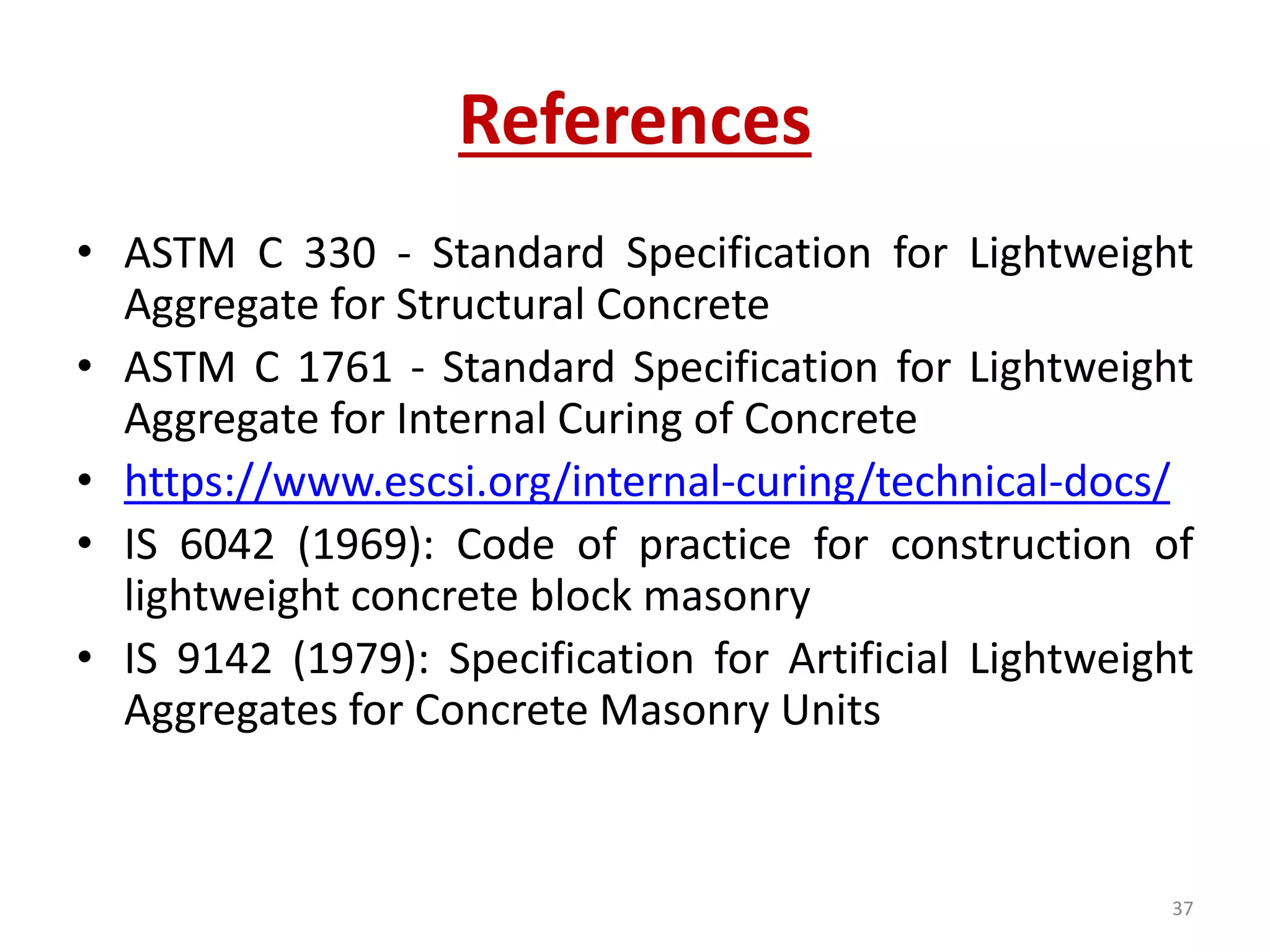 References
• ASTM C 330 - Standard Specification for Lightweight
Aggregate for Structural Concrete
• ASTM C 1761 - Standard Specification for Lightweight
Aggregate for Internal Curing of Concrete
• https://www.escsi.org/internal-curing/technical-docs/
• IS 6042 (1969): Code of practice for construction of
lightweight concrete block masonry
• IS 9142 (1979): Specification for Artificial Lightweight
Aggregates for Concrete Masonry Units
37
 