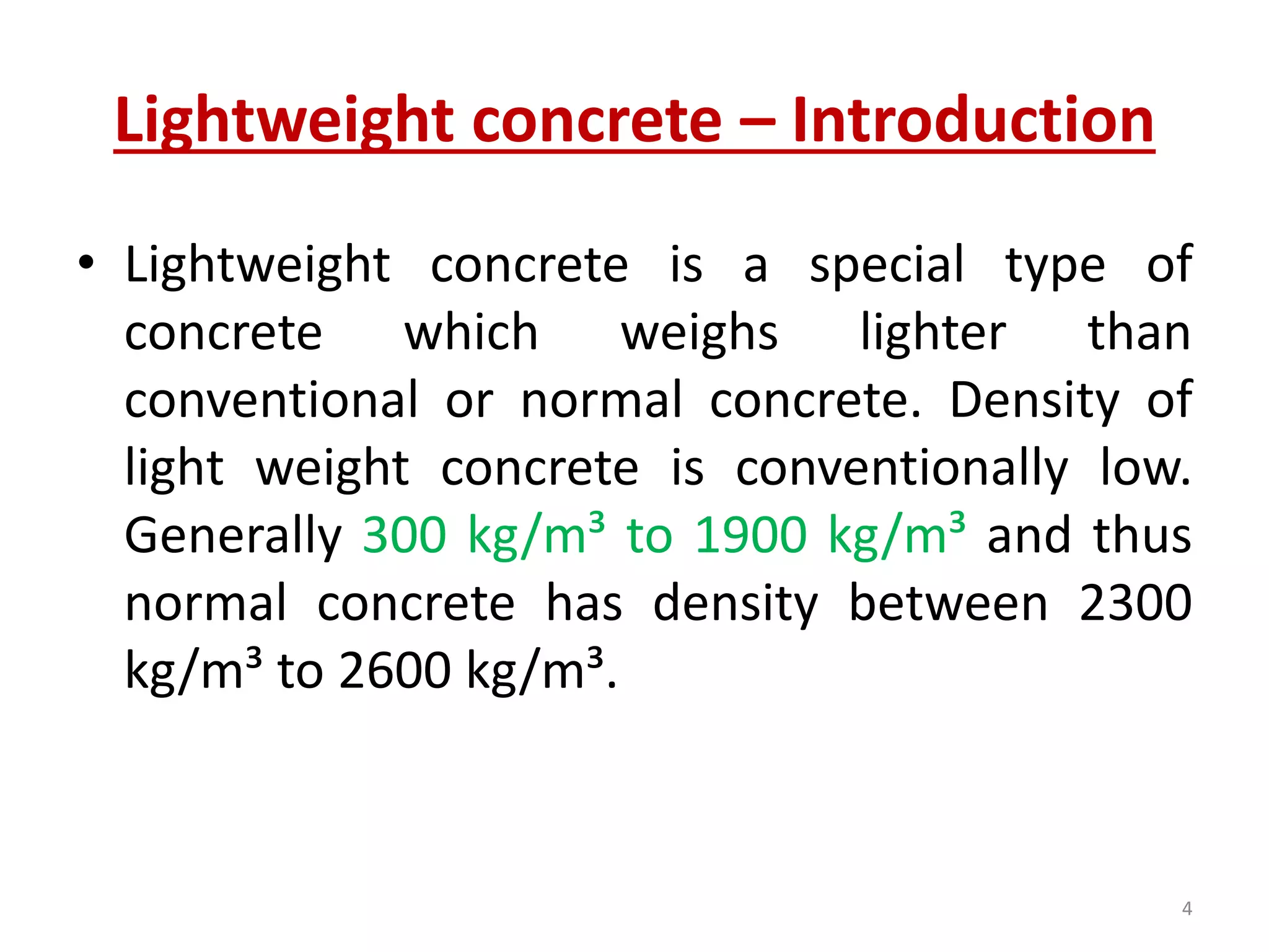 Lightweight concrete – Introduction
• Lightweight concrete is a special type of
concrete which weighs lighter than
conventional or normal concrete. Density of
light weight concrete is conventionally low.
Generally 300 kg/m³ to 1900 kg/m³ and thus
normal concrete has density between 2300
kg/m³ to 2600 kg/m³.
4
 