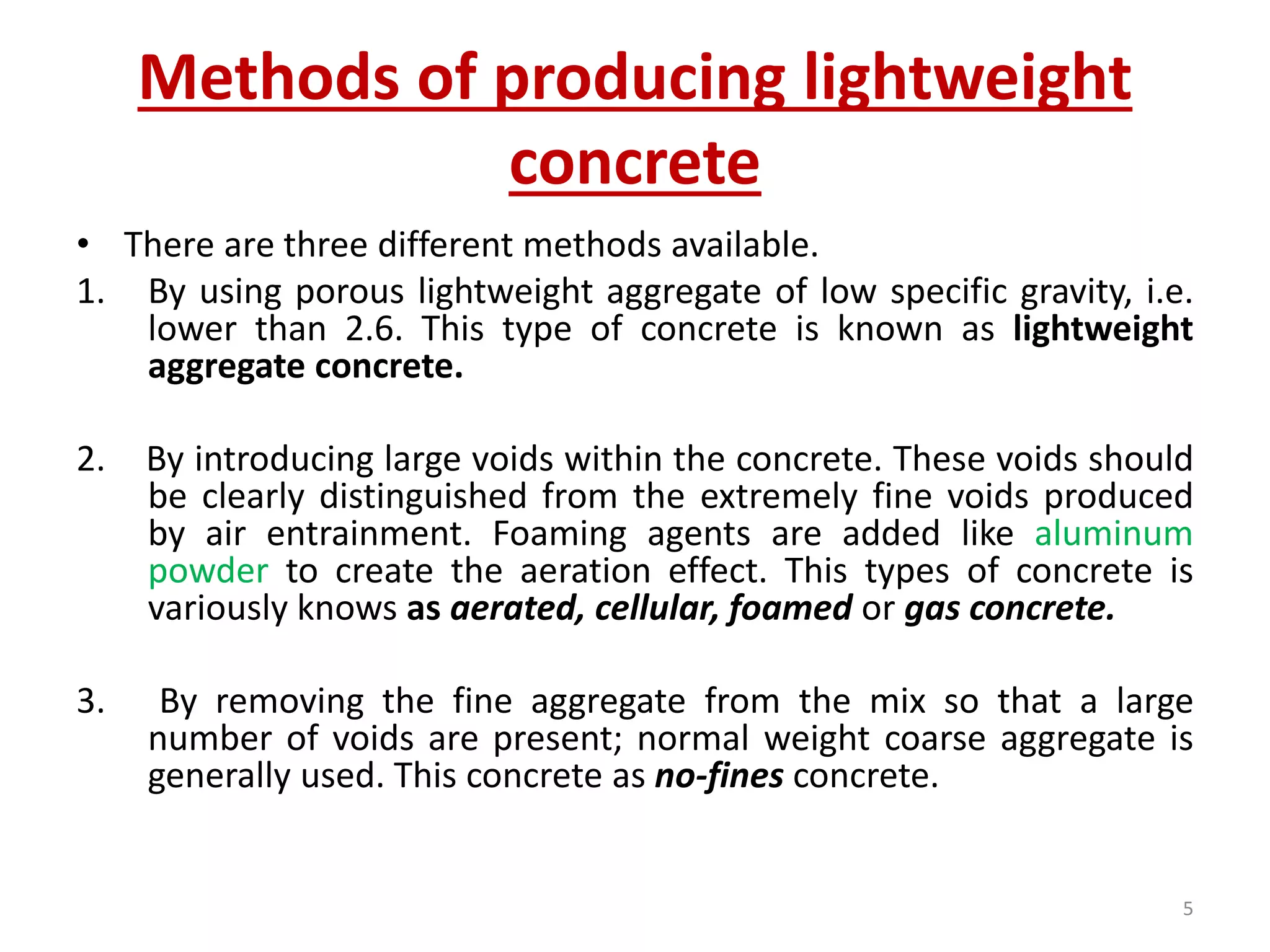 Methods of producing lightweight
concrete
• There are three different methods available.
1. By using porous lightweight aggregate of low specific gravity, i.e.
lower than 2.6. This type of concrete is known as lightweight
aggregate concrete.
2. By introducing large voids within the concrete. These voids should
be clearly distinguished from the extremely fine voids produced
by air entrainment. Foaming agents are added like aluminum
powder to create the aeration effect. This types of concrete is
variously knows as aerated, cellular, foamed or gas concrete.
3. By removing the fine aggregate from the mix so that a large
number of voids are present; normal weight coarse aggregate is
generally used. This concrete as no-fines concrete.
5
 