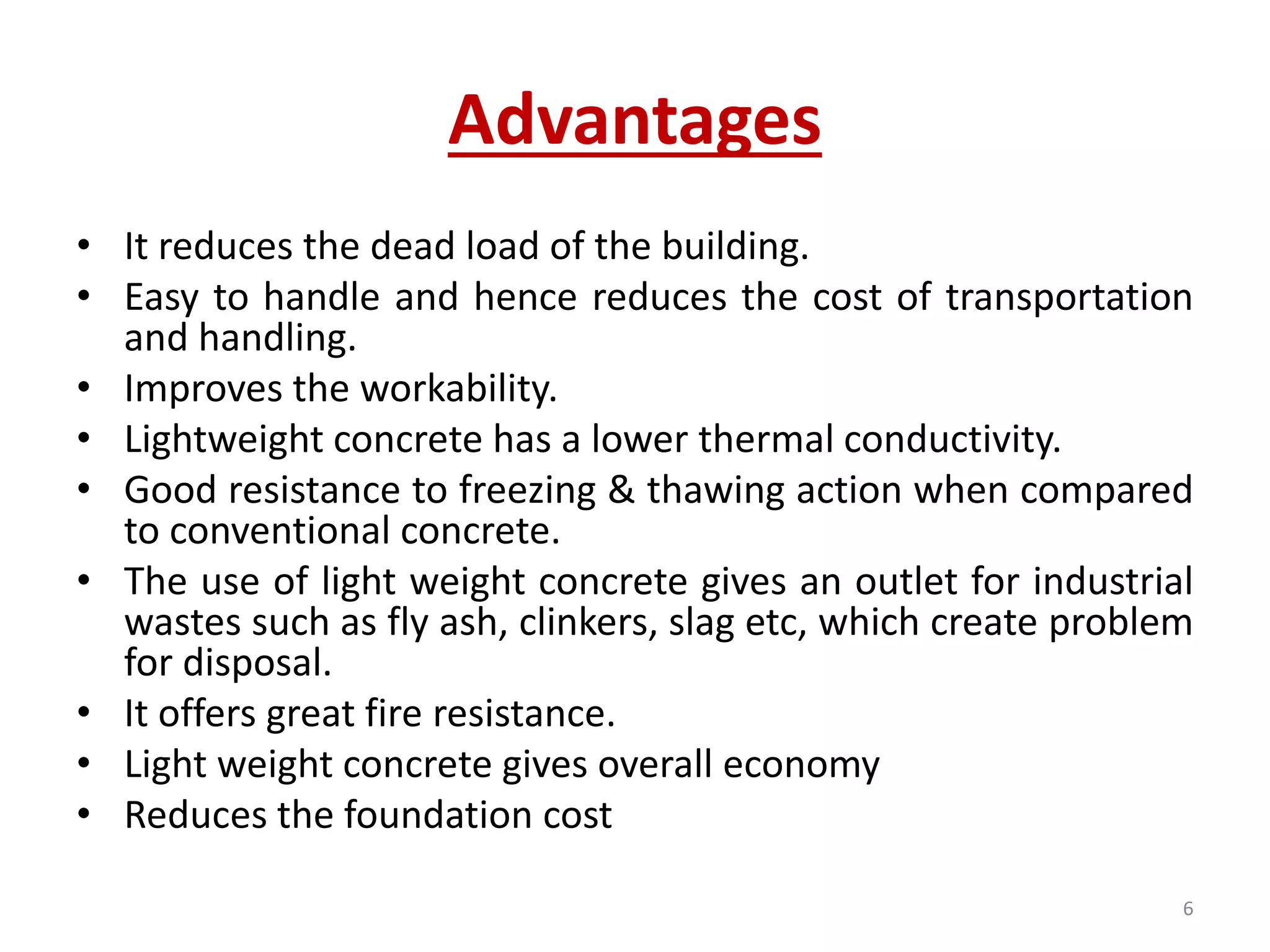 Advantages
• It reduces the dead load of the building.
• Easy to handle and hence reduces the cost of transportation
and handling.
• Improves the workability.
• Lightweight concrete has a lower thermal conductivity.
• Good resistance to freezing & thawing action when compared
to conventional concrete.
• The use of light weight concrete gives an outlet for industrial
wastes such as fly ash, clinkers, slag etc, which create problem
for disposal.
• It offers great fire resistance.
• Light weight concrete gives overall economy
• Reduces the foundation cost
6
 
